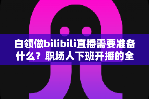 白领做bilibili直播需要准备什么？职场人下班开播的全方位实用指南