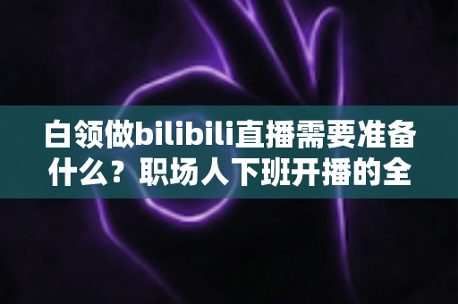 白领做bilibili直播需要准备什么？职场人下班开播的全方位实用指南
