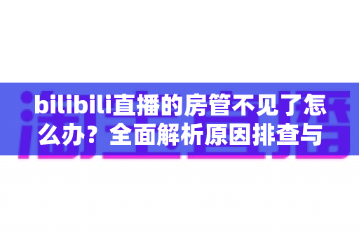 bilibili直播的房管不见了怎么办？全面解析原因排查与快速解决指南，助你轻松重建直播管理团队