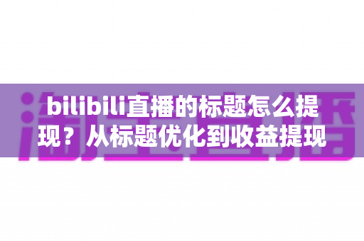 bilibili直播的标题怎么提现？从标题优化到收益提现的完整实战指南