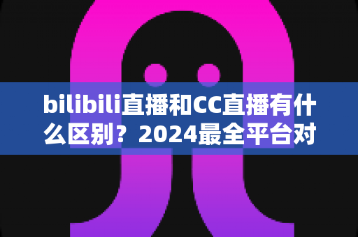 bilibili直播和CC直播有什么区别?2024最全平台对比解析,帮你选对直播平台 bilibili直播和CC直播有什么区别?2024最全平台对比解析,帮你选对直播平台