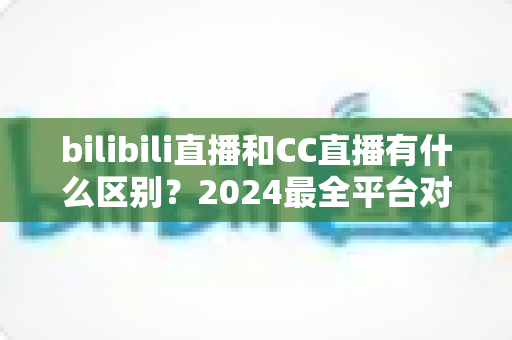 bilibili直播和CC直播有什么区别?2024最全平台对比解析,帮你选对直播平台 bilibili直播和CC直播有什么区别?2024最全平台对比解析,帮你选对直播平台