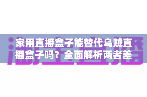 家用直播盒子能替代乌贼直播盒子吗？全面解析两者差异与选购指南