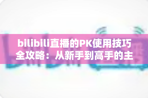 bilibili直播的PK使用技巧全攻略:从新手到高手的主播实战指南 bilibili直播的PK使用技巧全攻略:从新手到高手的主播实战指南