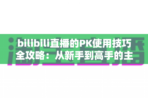 bilibili直播的PK使用技巧全攻略:从新手到高手的主播实战指南 bilibili直播的PK使用技巧全攻略:从新手到高手的主播实战指南