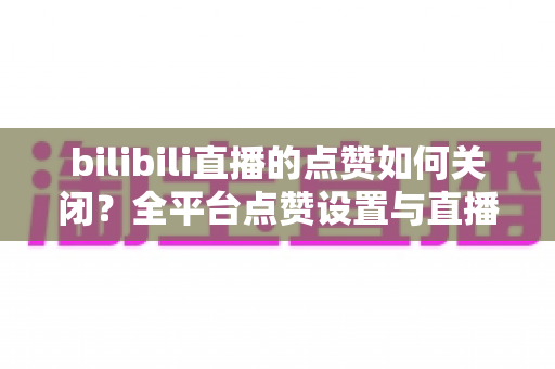 bilibili直播的点赞如何关闭?全平台点赞设置与直播间互动管理实用指南 bilibili直播的点赞如何关闭?全平台点赞设置与直播间互动管理实用指南