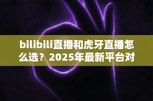 bilibili直播和虎牙直播怎么选？2025年最新平台对比全指南，看完不再纠结