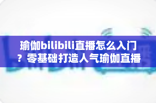 瑜伽bilibili直播怎么入门？零基础打造人气瑜伽直播间的保姆级指南