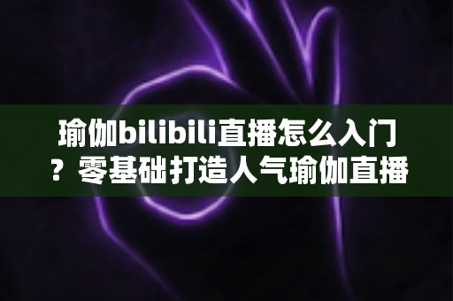 瑜伽bilibili直播怎么入门？零基础打造人气瑜伽直播间的保姆级指南