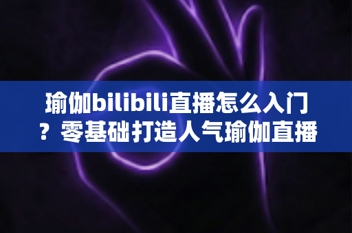 瑜伽bilibili直播怎么入门？零基础打造人气瑜伽直播间的保姆级指南