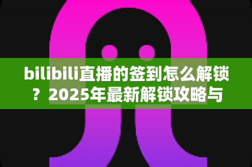 bilibili直播的签到怎么解锁?2025年最新解锁攻略与完整操作指南一文看懂 bilibili直播的签到怎么解锁?2025年最新解锁攻略与完整操作指南一文看懂