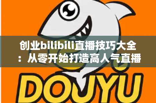 创业bilibili直播技巧大全：从零开始打造高人气直播间的新手实战指南
