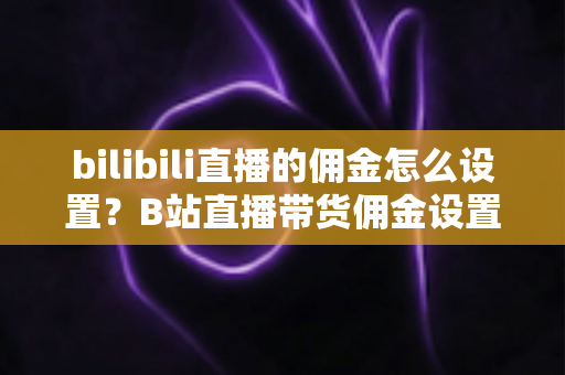 bilibili直播的佣金怎么设置？B站直播带货佣金设置全流程与实用技巧深度解析