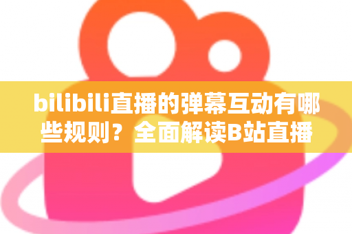 bilibili直播的弹幕互动有哪些规则？全面解读B站直播间弹幕礼仪、禁忌与玩法指南