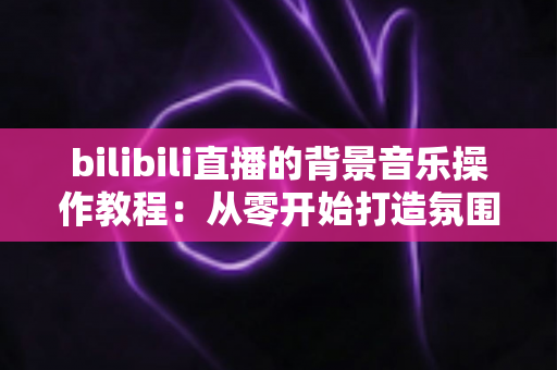 bilibili直播的背景音乐操作教程:从零开始打造氛围感直播间的新手完全指南 bilibili直播的背景音乐操作教程:从零开始打造氛围感直播间的新手完全指南