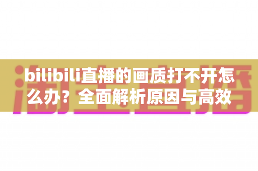 bilibili直播的画质打不开怎么办?全面解析原因与高效解决方法大全 bilibili直播的画质打不开怎么办?全面解析原因与高效解决方法大全