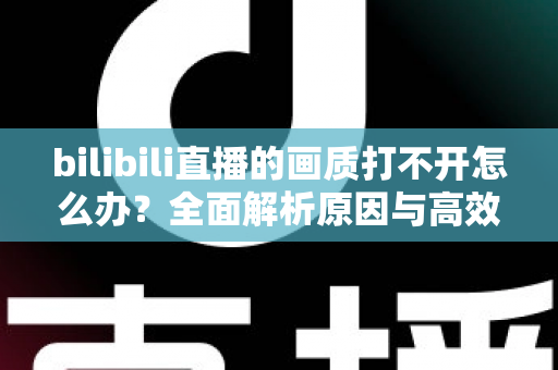 bilibili直播的画质打不开怎么办?全面解析原因与高效解决方法大全 bilibili直播的画质打不开怎么办?全面解析原因与高效解决方法大全