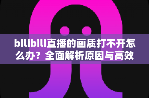 bilibili直播的画质打不开怎么办？全面解析原因与高效解决方法大全