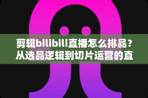 剪辑bilibili直播怎么排品?从选品逻辑到切片运营的直播带货排品全流程实战指南 剪辑bilibili直播怎么排品?从选品逻辑到切片运营的直播带货排品全流程实战指南