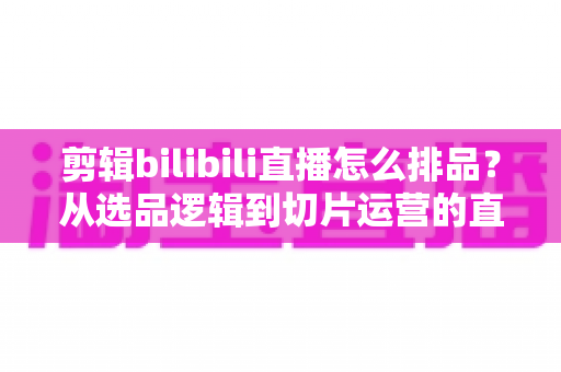 剪辑bilibili直播怎么排品?从选品逻辑到切片运营的直播带货排品全流程实战指南 剪辑bilibili直播怎么排品?从选品逻辑到切片运营的直播带货排品全流程实战指南