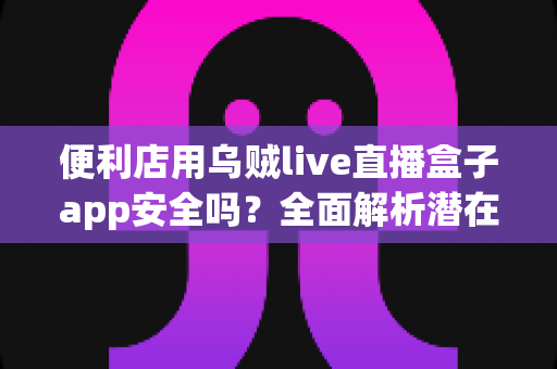 便利店用乌贼live直播盒子app安全吗？全面解析潜在风险与安全使用建议