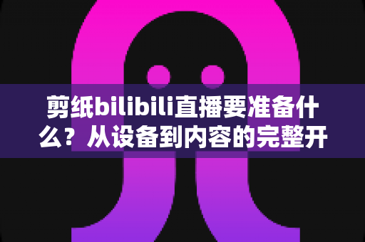 剪纸bilibili直播要准备什么?从设备到内容的完整开播指南 剪纸bilibili直播要准备什么?从设备到内容的完整开播指南