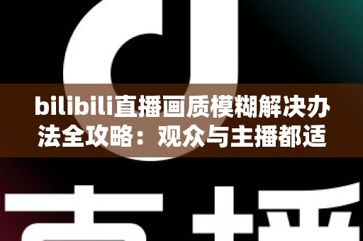 bilibili直播画质模糊解决办法全攻略：观众与主播都适用的清晰画质优化指南