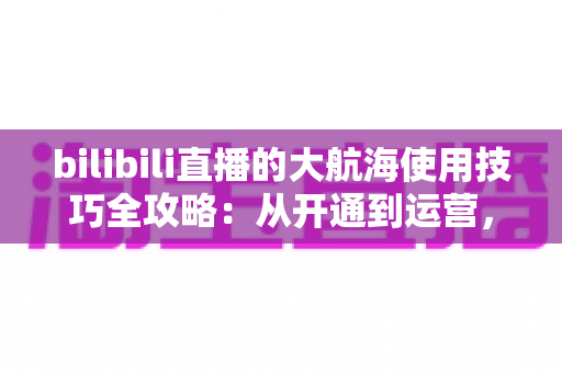 bilibili直播的大航海使用技巧全攻略：从开通到运营，助你玩转B站粉丝团经济