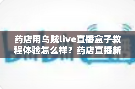 药店用乌贼live直播盒子教程体验怎么样?药店直播新手必备设备深度测评与真实使用感受 药店用乌贼live直播盒子教程体验怎么样?药店直播新手必备设备深度测评与真实使用感受