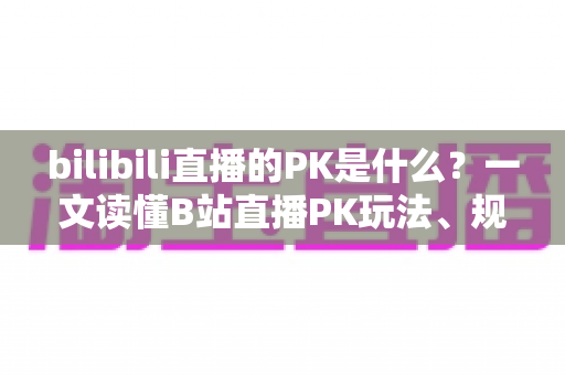 bilibili直播的PK是什么？一文读懂B站直播PK玩法、规则与互动魅力