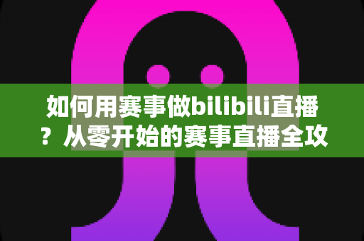 如何用赛事做bilibili直播？从零开始的赛事直播全攻略与实战技巧
