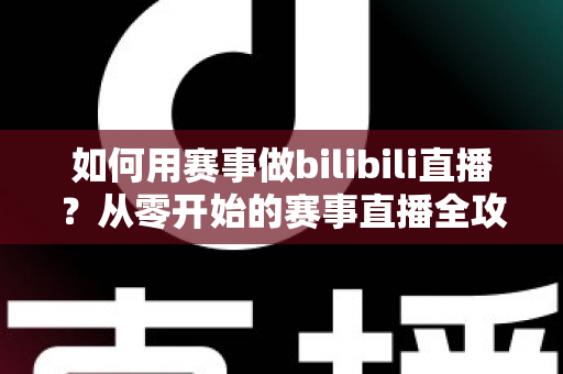 如何用赛事做bilibili直播？从零开始的赛事直播全攻略与实战技巧