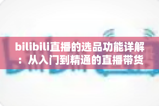bilibili直播的选品功能详解：从入门到精通的直播带货选品全指南