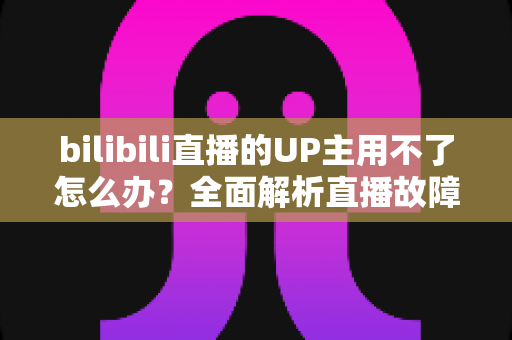 bilibili直播的UP主用不了怎么办？全面解析直播故障排查与解决指南