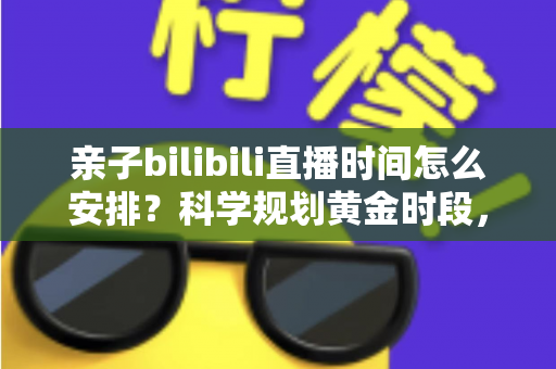 亲子bilibili直播时间怎么安排?科学规划黄金时段,打造高人气温馨家庭直播全攻略 亲子bilibili直播时间怎么安排?科学规划黄金时段,打造高人气温馨家庭直播全攻略