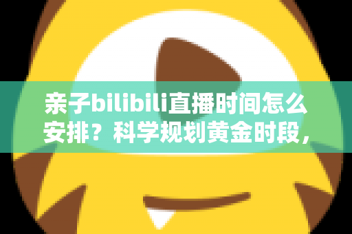 亲子bilibili直播时间怎么安排?科学规划黄金时段,打造高人气温馨家庭直播全攻略 亲子bilibili直播时间怎么安排?科学规划黄金时段,打造高人气温馨家庭直播全攻略