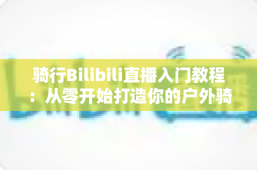 骑行Bilibili直播入门教程:从零开始打造你的户外骑行直播间,新手也能轻松上手 骑行Bilibili直播入门教程:从零开始打造你的户外骑行直播间,新手也能轻松上手