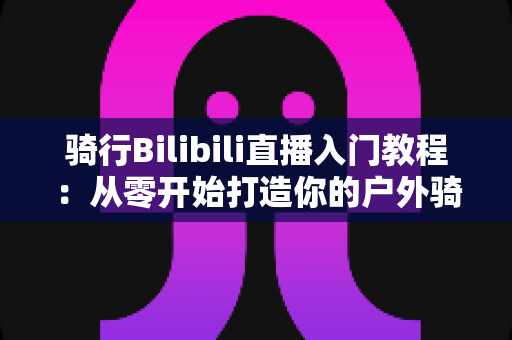 骑行Bilibili直播入门教程:从零开始打造你的户外骑行直播间,新手也能轻松上手 骑行Bilibili直播入门教程:从零开始打造你的户外骑行直播间,新手也能轻松上手