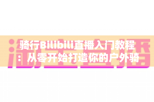 骑行Bilibili直播入门教程:从零开始打造你的户外骑行直播间,新手也能轻松上手 骑行Bilibili直播入门教程:从零开始打造你的户外骑行直播间,新手也能轻松上手