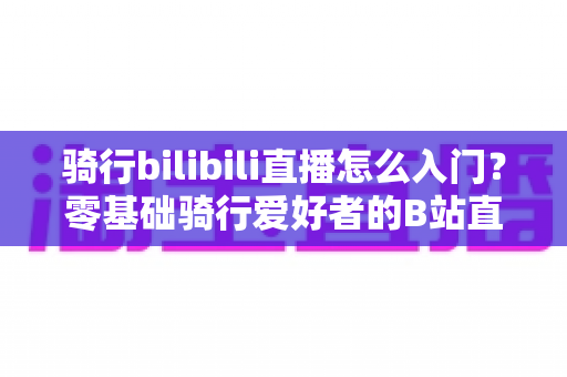 骑行bilibili直播怎么入门？零基础骑行爱好者的B站直播完整攻略