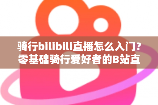 骑行bilibili直播怎么入门？零基础骑行爱好者的B站直播完整攻略
