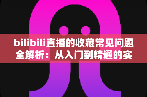 bilibili直播的收藏常见问题全解析:从入门到精通的实用指南 bilibili直播的收藏常见问题全解析:从入门到精通的实用指南
