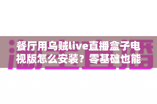 餐厅用乌贼live直播盒子电视版怎么安装?零基础也能搞定的完整安装教程与餐饮经营加分攻略 餐厅用乌贼live直播盒子电视版怎么安装?零基础也能搞定的完整安装教程与餐饮经营加分攻略