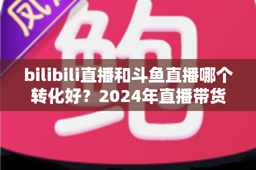 bilibili直播和斗鱼直播哪个转化好?2024年直播带货与品牌营销转化率深度对比分析指南 bilibili直播和斗鱼直播哪个转化好?2024年直播带货与品牌营销转化率深度对比分析指南