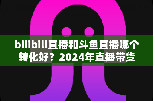 bilibili直播和斗鱼直播哪个转化好？2024年直播带货与品牌营销转化率深度对比分析指南
