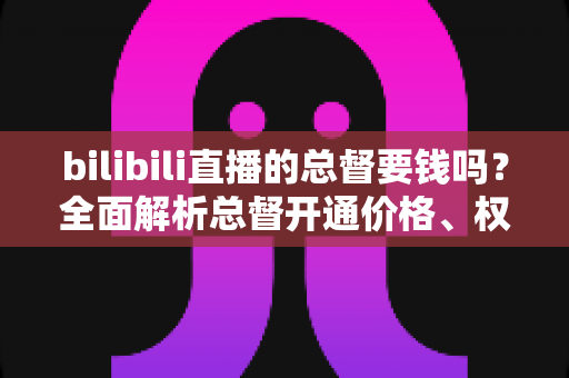 bilibili直播的总督要钱吗？全面解析总督开通价格、权限与性价比