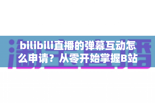 bilibili直播的弹幕互动怎么申请?从零开始掌握B站直播间弹幕互动申请与设置全流程指南 bilibili直播的弹幕互动怎么申请?从零开始掌握B站直播间弹幕互动申请与设置全流程指南