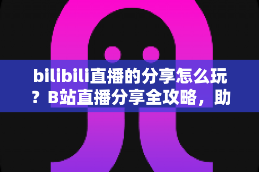 bilibili直播的分享怎么玩？B站直播分享全攻略，助你快速涨粉引流