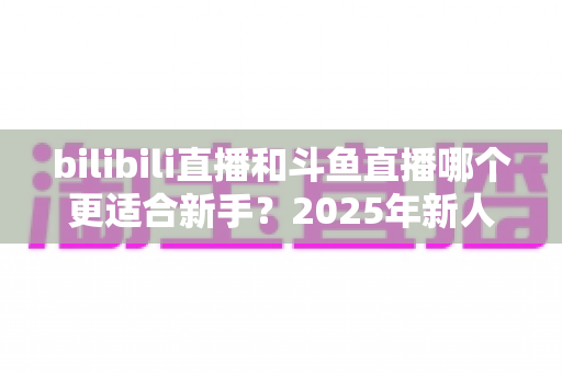 bilibili直播和斗鱼直播哪个更适合新手?2025年新人主播平台选择全攻略 bilibili直播和斗鱼直播哪个更适合新手?2025年新人主播平台选择全攻略