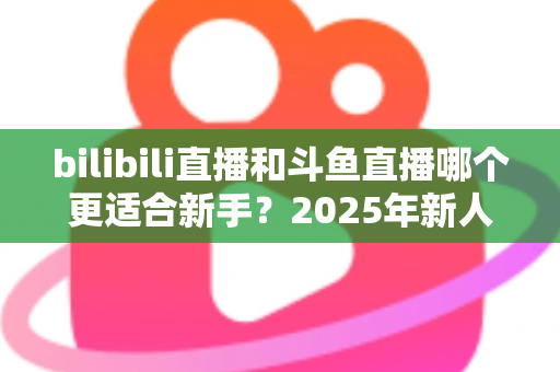 bilibili直播和斗鱼直播哪个更适合新手?2025年新人主播平台选择全攻略 bilibili直播和斗鱼直播哪个更适合新手?2025年新人主播平台选择全攻略